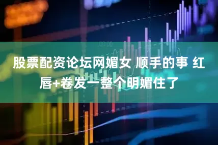 股票配资论坛网媚女 顺手的事 红唇+卷发一整个明媚住了